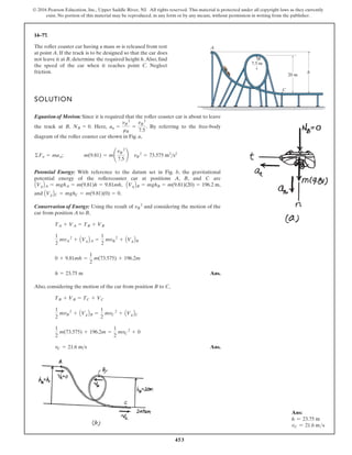 453
© 2016 Pearson Education, Inc., Upper Saddle River, NJ. All rights reserved. This material is protected under all copyright laws as they currently
exist. No portion of this material may be reproduced, in any form or by any means, without permission in writing from the publisher.
14–77.
The roller coaster car having a mass m is released from rest
at point A. If the track is to be designed so that the car does
not leave it at B, determine the required height h.Also, find
the speed of the car when it reaches point C. Neglect
friction.
SOLUTION
Equation of Motion: Since it is required that the roller coaster car is about to leave
the track at B, . Here, . By referring to the free-body
diagram of the roller coaster car shown in Fig. a,
Potential Energy: With reference to the datum set in Fig. b, the gravitational
potential energy of the rollercoaster car at positions A, B, and C are
, ,
and .
Conservation of Energy: Using the result of and considering the motion of the
car from position A to B,
Ans.
Also, considering the motion of the car from position B to C,
Ans.
vC = 21.6 ms
1
2
m(73.575) + 196.2m =
1
2
mvC
2
+ 0
1
2
mvB
2
+ AVgBB =
1
2
mvC
2
+ AVgBC
TB + VB = TC + VC
h = 23.75 m
0 + 9.81mh =
1
2
m(73.575) + 196.2m
1
2
mvA
2
+ AVgBA =
1
2
mvB
2
+ AVgBB
TA + VA = TB + VB
vB
2
AVgBC = mghC = m(9.81)(0) = 0
AVgBB = mghB = m(9.81)(20) = 196.2 m
AVgBA = mghA = m(9.81)h = 9.81mh
©Fn = man; m(9.81) = m¢
vB
2
7.5
≤ vB
2
= 73.575 m2
s2
an =
vB
2
rB
=
vB
2
7.5
NB = 0
C
A
B
20 m
7.5 m
h
car is about to leave
ng to the free-body
b, the gravitational
A, B, and C are
,
ng the motion of the
Ans.
Ans.
9.81)(20) = 196.2 m
s2
C
A
B
20 m
7.5 m
h
Ans:
h = 23.75 m
vC = 21.6 ms
 