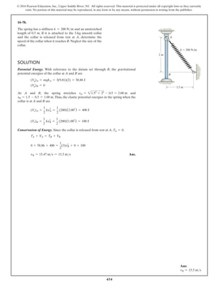 454
© 2016 Pearson Education, Inc., Upper Saddle River, NJ. All rights reserved. This material is protected under all copyright laws as they currently
exist. No portion of this material may be reproduced, in any form or by any means, without permission in writing from the publisher.
14–78.
The spring has a stiffness k = 200 Nm and an unstretched
length of 0.5 m. If it is attached to the 3-kg smooth collar
and the collar is released from rest at A, determine the
speed of the collar when it reaches B. Neglect the size of the
collar.
2 m
A
B
k  200 N/m
1.5 m
Solution
Potential Energy. With reference to the datum set through B, the gravitational
potential energies of the collar at A and B are
(Vg)A = mghA = 3(9.81)(2) = 58.86 J
(Vg)B = 0
At A and B, the spring stretches xA = 21.52
+ 22
- 0.5 = 2.00 m and
xB = 1.5 - 0.5 = 1.00 m.Thus, the elastic potential energies in the spring when the
collar is at A and B are
(Ve)A =
1
2
kxA
2
=
1
2
(200)(2.002
) = 400 J
(Ve)B =
1
2
kxB
2
=
1
2
(200)(1.002
) = 100 J
Conservation of Energy. Since the collar is released from rest at A, TA = 0.
TA + VA = TB + VB
0 + 58.86 + 400 =
1
2
(3)vB
2
+ 0 + 100
vB = 15.47 ms = 15.5 ms Ans.
Ans:
vB = 15.5 ms
 