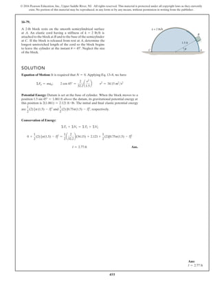 455
© 2016 Pearson Education, Inc., Upper Saddle River, NJ. All rights reserved. This material is protected under all copyright laws as they currently
exist. No portion of this material may be reproduced, in any form or by any means, without permission in writing from the publisher.
14–79.
SOLUTION
Equation of Motion: It is required that N = 0. Applying Eq. 13–8, we have
ΣFn = man; 2 cos 45° =
2
32.2
a
v2
1.5
b v2
= 34.15 m2
s2
Potential Energy: Datum is set at the base of cylinder. When the block moves to a
position 1.5 sin 45° = 1.061 ft above the datum, its gravitational potential energy at
this position is 2(1.061) = 2.121 ft # lb. The initial and final elastic potential energy
are
1
2
(2) [p(1.5) - l]2
and
1
2
(2) [0.75p(1.5) - l]2
, respectively.
Conservation of Energy:
ΣT1 + ΣV1 = ΣT2 + ΣV2
0 +
1
2
(2) [p(1.5) - l]2
=
1
2
a
2
32.2
b(34.15) + 2.121 +
1
2
(2)[0.75p(1.5) - l]2
l = 2.77 ft Ans.
1.5 ft
θ
= 2 lb ft
A
B
C
k
A 2-lb block rests on the smooth semicylindrical surface
at A. An elastic cord having a stiffness of k = 2 lbft is
attached to the block at B and to the base of the semicylinder
at C. If the block is released from rest at A, determine the
longest unstretched length of the cord so the block begins
to leave the cylinder at the instant u = 45°. Neglect the size
of the block.
Ans:
l = 2.77 ft
 