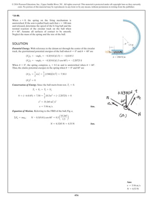 456
© 2016 Pearson Education, Inc., Upper Saddle River, NJ. All rights reserved. This material is protected under all copyright laws as they currently
exist. No portion of this material may be reproduced, in any form or by any means, without permission in writing from the publisher.
Ans:
v = 5.94 ms
N = 8.53 N
*14–80.
When s = 0, the spring on the firing mechanism is
unstretched. If the arm is pulled back such that s = 100 mm
and released, determine the speed of the 0.3-kg ball and the
normal reaction of the circular track on the ball when
u = 60°. Assume all surfaces of contact to be smooth.
Neglect the mass of the spring and the size of the ball.
Solution
Potential Energy. With reference to the datum set through the center of the circular
track, the gravitational potential energies of the ball when u = 0° and u = 60° are
(Vg)1 = -mgh1 = -0.3(9.81)(1.5) = -4.4145 J
(Vg)2 = -mgh2 = -0.3(9.81)(1.5 cos 60°) = -2.20725 J
When u = 0°, the spring compress x1 = 0.1 m and is unstretched when u = 60°.
Thus, the elastic potential energies in the spring when u = 0° and 60° are
(Ve)1 =
1
2
kx1
2
=
1
2
(1500)(0.12
) = 7.50 J
(Ve)2
= 0
Conservation of Energy. Since the ball starts from rest, T1 = 0.
T1 + V1 = T2 + V2
0 + (-4.4145) + 7.50 =
1
2
(0.3)v2
+ (-2.20725) + 0
v2
= 35.285 m2
s2
v = 5.94 ms Ans.
Equation of Motion. Referring to the FBD of the ball, Fig. a,
ΣFn = man;    N - 0.3(9.81) cos 60° = 0.3 a
35.285
1.5
b
  N = 8.5285 N = 8.53 N Ans.
s
k  1500 N/m
1.5 m
u
 