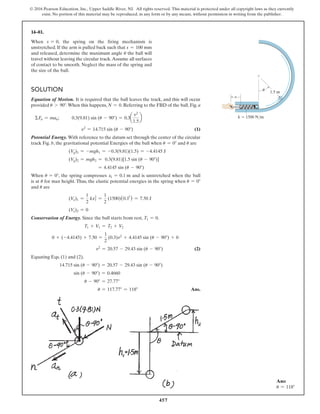 457
© 2016 Pearson Education, Inc., Upper Saddle River, NJ. All rights reserved. This material is protected under all copyright laws as they currently
exist. No portion of this material may be reproduced, in any form or by any means, without permission in writing from the publisher.
Solution
Equation of Motion. It is required that the ball leaves the track, and this will occur
provided u 7 90°.When this happens, N = 0. Referring to the FBD of the ball, Fig. a
ΣFn = man; 0.3(9.81) sin (u - 90°) = 0.3a
v2
1.5
b
v2
= 14.715 sin (u - 90°) (1)
Potential Energy. With reference to the datum set through the center of the circular
track Fig. b, the gravitational potential Energies of the ball when u = 0° and u are
(Vg)1 = -mgh1 = -0.3(9.81)(1.5) = -4.4145 J
(Vg)2 = mgh2 = 0.3(9.81)[1.5 sin (u - 90°)]
= 4.4145 sin (u - 90°)
When u = 0°, the spring compresses x1 = 0.1 m and is unstretched when the ball
is at u for max height. Thus, the elastic potential energies in the spring when u = 0°
and u are
(Ve)1 =
1
2
kx1
2
=
1
2
(1500)(0.12
) = 7.50 J
(Ve)2 = 0
Conservation of Energy. Since the ball starts from rest, T1 = 0.
T1 + V1 = T2 + V2
0 + (-4.4145) + 7.50 =
1
2
(0.3)v2
+ 4.4145 sin (u - 90°) + 0
v2
= 20.57 - 29.43 sin (u - 90°) (2)
Equating Eqs. (1) and (2),
14.715 sin (u - 90°) = 20.57 - 29.43 sin (u - 90°)
sin (u - 90°) = 0.4660
u - 90° = 27.77°
u = 117.77° = 118° Ans.
s
k  1500 N/m
1.5 m
u
14–81.
When s = 0, the spring on the firing mechanism is
unstretched. If the arm is pulled back such that s = 100 mm
and released, determine the maximum angle u the ball will
travel without leaving the circular track.Assume all surfaces
of contact to be smooth. Neglect the mass of the spring and
the size of the ball.
Ans:
u = 118°
 