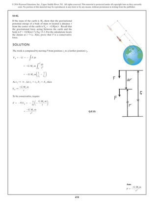 458
© 2016 Pearson Education, Inc., Upper Saddle River, NJ. All rights reserved. This material is protected under all copyright laws as they currently
exist. No portion of this material may be reproduced, in any form or by any means, without permission in writing from the publisher.
Ans:
F =
-G Me m
r2
14–82.
SOLUTION
The work is computed by moving F from position r1 to a farther position r2.
As , let , , then
To be conservative, require
Q.E.D.
=
-G Me m
r2
F = - § Vg = -
0
0r
a -
G Me m
r
b
Vg :
-G Me m
r
F2 = F1
r2 = r1
r1 : q
= - G Me ma
1
r2
-
1
r1
b
= -G Me m
L
r2
r1
dr
r2
Vg = - U = -
L
F dr
If the mass of the earth is Me, show that the gravitational
potential energy of a body of mass m located a distance r
from the center of the earth is Vg = −GMemr. Recall that
the gravitational force acting between the earth and the
body is F = G(Memr2), Eq. 13–1. For the calculation, locate
force.
r2
r1
r
the datum at r : q. Also, prove that F is a conservative
 