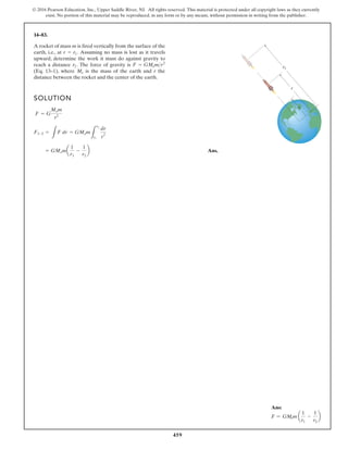 459
© 2016 Pearson Education, Inc., Upper Saddle River, NJ. All rights reserved. This material is protected under all copyright laws as they currently
exist. No portion of this material may be reproduced, in any form or by any means, without permission in writing from the publisher.
14–83.
A rocket of mass m is fired vertically from the surface of the
earth, i.e., at Assuming no mass is lost as it travels
upward, determine the work it must do against gravity to
reach a distance The force of gravity is
(Eq. 13–1), where is the mass of the earth and r the
distance between the rocket and the center of the earth.
Me
F = GMemr2
r2.
r = r1.
SOLUTION
Ans.
= GMema
1
r1
-
1
r2
b
F1-2 =
L
F dr = GMem
L
r2
r1
dr
r
2
F = G
Mem
r2
r2
r1
r
Ans:
F = GMem a
1
r1
-
1
r2
b
 