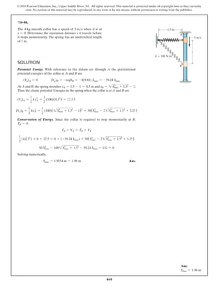 460
© 2016 Pearson Education, Inc., Upper Saddle River, NJ. All rights reserved. This material is protected under all copyright laws as they currently
exist. No portion of this material may be reproduced, in any form or by any means, without permission in writing from the publisher.
Ans:
Smax = 1.96 m
*14–84.
The 4-kg smooth collar has a speed of 3 ms when it is at
s = 0. Determine the maximum distance s it travels before
it stops momentarily. The spring has an unstretched length
of 1 m.
Solution
Potential Energy. With reference to the datum set through A the gravitational
potential energies of the collar at A and B are
(Vg)A = 0    (Vg)B = -mghB = -4(9.81) Smax = -39.24 Smax
At A and B, the spring stretches xA = 1.5 - 1 = 0.5 m and xB = 2S2
max + 1.52
- 1.
Thus, the elastic potential Energies in the spring when the collar is at A and B are
(Ve)A =
1
2
kxA
2
=
1
2
(100)(0.52
) = 12.5 J
(Ve)B =
1
2
kxB
2
=
1
2
(100)(2S2
max + 1.52
- 1)2
= 50(S2
max - 22S2
max + 1.52
+ 3.25)
Conservation of Energy. Since the collar is required to stop momentarily at B,
TB = 0.
TA + VA = TB + VB
1
2
(4)(32
) + 0 + 12.5 = 0 + (-39.24 Smax) + 50(Smax
2
- 22Smax
2
+ 1.52
+ 3.25)
50 Smax
2
- 1002S2
max + 1.52
- 39.24 Smax + 132 = 0
Solving numerically,
Smax = 1.9554 m = 1.96 m Ans.
1.5 m
3 m/s
k  100 N/m
s
A
B
 