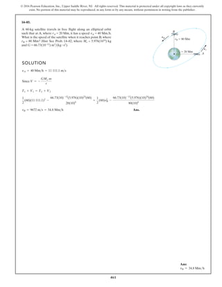 461
© 2016 Pearson Education, Inc., Upper Saddle River, NJ. All rights reserved. This material is protected under all copyright laws as they currently
exist. No portion of this material may be reproduced, in any form or by any means, without permission in writing from the publisher.
14–85.
SOLUTION
Since
Ans.
vB = 9672 ms = 34.8 Mmh
1
2
(60)(11 111.1)2
-
66.73(10)-12
(5.976)(10)23
(60)
20(10)6
=
1
2
(60)vB
2
-
66.73(10)-12
(5.976)(10)24
(60)
80(10)6
T1 + V1 = T2 + V2
V = -
GMe m
r
yA = 40 Mmh = 11 111.1 ms
A
B
vA
vB
rB 80 Mm
rA 20 Mm
A 60-kg satellite travels in free flight along an elliptical orbit
such that at A, where rA = 20 Mm, it has a speed vA = 40 Mmh.
What is the speed of the satellite when it reaches point B, where
rB = 80 Mm? Hint: See Prob. 14–82, where Me = 5.976(1024) kg
and G = 66.73(10-12) m3(kg # s2).
Ans:
vB = 34.8 Mmh
 
