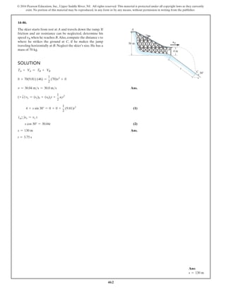 462
© 2016 Pearson Education, Inc., Upper Saddle River, NJ. All rights reserved. This material is protected under all copyright laws as they currently
exist. No portion of this material may be reproduced, in any form or by any means, without permission in writing from the publisher.
14–86.
The skier starts from rest at A and travels down the ramp. If
friction and air resistance can be neglected, determine his
speed vB when he reaches B.Also, compute the distance s to
where he strikes the ground at C, if he makes the jump
traveling horizontally at B. Neglect the skier’s size. He has a
mass of 70 kg.
Solution
TA + VA = TB + VB
0 + 70(9.81) (46) =
1
2
(70)v2
+ 0
v = 30.04 ms = 30.0 ms Ans.
(+ T) sy = (sy)0 + (v0)yt +
1
2
act2
4 + s sin 30° = 0 + 0 +
1
2
(9.81)t2
 (1)
(d
+ )sx = vx t
s cos 30° = 30.04t (2)
s = 130 m Ans.
t = 3.75 s
4 m
vB
s
C
B
A
50 m
30
Ans:
s = 130 m
 