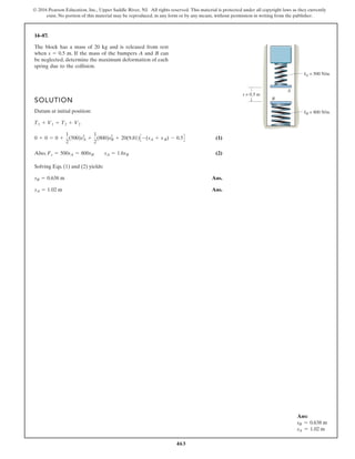463
© 2016 Pearson Education, Inc., Upper Saddle River, NJ. All rights reserved. This material is protected under all copyright laws as they currently
exist. No portion of this material may be reproduced, in any form or by any means, without permission in writing from the publisher.
14–87.
SOLUTION
Datum at initial position:
(1)
Also, (2)
Solving Eqs. (1) and (2) yields:
Ans.
Ans.
sA = 1.02 m
sB = 0.638 m
Fs = 500sA = 800sB sA = 1.6sB
0 + 0 = 0 +
1
2
(500)sA
2
+
1
2
(800)sB
2
+ 20(9.81)C -(sA + s B) - 0.5D
T1 + V1 = T2 + V2
The block has a mass of 20 kg and is released from rest
when s 0.5 m. If the mass of the bumpers A and B can
be neglected, determine the maximum deformation of each
spring due to the collision.
kB = 800 N/m
s = 0.5 m
A
B
kA = 500 N/m
Ans:
sB = 0.638 m
sA = 1.02 m
 