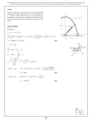 464
© 2016 Pearson Education, Inc., Upper Saddle River, NJ. All rights reserved. This material is protected under all copyright laws as they currently
exist. No portion of this material may be reproduced, in any form or by any means, without permission in writing from the publisher.
Ans:
vB = 34.1 fts
N = 7.84 lb
at = -20.4 fts2
*14–88.
SOLUTION
Datum at B:
Ans.
Ans.
Ans.
at = -20.4 fts2
+R©Ft = mat; 2 sin 71.57° - 10 sin 18.43° = a
2
32.2
bat
N = 7.84 lb
+b©Fn = man ; -N + 10 cos18.43° + 2 cos 71.57° = a
2
32.2
b a
(34.060)2
31.623
b
r =
c1 + a
dy
dx
b
2
d
3
2
`
d2
y
dx2
`
=
[1 + (-3)2
]
3
2
|-1|
= 31.623 ft
u = -71.57°
d2
y
dx2
= -1
dy
dx
= tanu = -x `
x=3
= -3
y = 4.5 -
1
2
x2
nB = 34.060 fts = 34.1 fts
1
2
a
2
32.2
b(5)2
+
1
2
(10)(4.5 - 2)2
+ 2(4.5) =
1
2
a
2
32.2
b(nB)2
+
1
2
(10)(3 - 2)2
+ 0
TA + VA = TB + VB
The 2-lb collar has a speed of at A. The attached
spring has an unstretched length of 2 ft and a stiffness of
If the collar moves over the smooth rod,
determine its speed when it reaches point B, the normal
force of the rod on the collar, and the rate of decrease in its
speed.
k = 10 lbft.
5 fts y
x
A
B
4.5 ft
3 ft
k  10 lb/ft
x2
1
2
y  4.5 
 