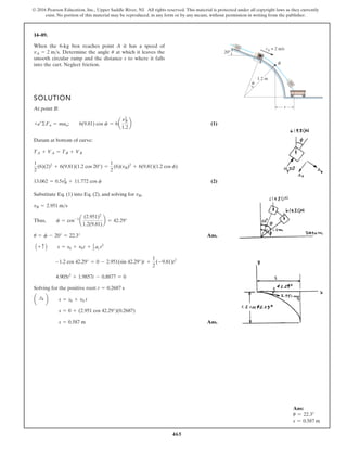 465
© 2016 Pearson Education, Inc., Upper Saddle River, NJ. All rights reserved. This material is protected under all copyright laws as they currently
exist. No portion of this material may be reproduced, in any form or by any means, without permission in writing from the publisher.
14–89.
SOLUTION
At point B:
(1)
Datum at bottom of curve:
(2)
Substitute Eq. (1) into Eq. (2), and solving for ,
Ans.
Solving for the positive root:
Ans.
s = 0.587 m
s = 0 + (2.951 cos 42.29°)(0.2687)
a :
+ b s = s0 + v0 t
t = 0.2687 s
4.905t2
+ 1.9857t - 0.8877 = 0
-1.2 cos 42.29° = 0 - 2.951(sin 42.29°)t +
1
2
(-9.81)t2
A + c B s = s0 + v0t + 1
2 ac t2
u = f - 20° = 22.3°
Thus, f = cos-1
a
(2.951)2
1.2(9.81)
b = 42.29°
vB = 2.951 ms
vB
13.062 = 0.5v2
B + 11.772 cos f
1
2
(6)(2)2
+ 6(9.81)(1.2 cos 20°) =
1
2
(6)(vB)2
+ 6(9.81)(1.2 cos f)
TA + VA = TB + VB
+b©Fn = man; 6(9.81) cos f = 6a
n2
B
1.2
b
When the 6-kg box reaches point A it has a speed of
Determine the angle at which it leaves the
smooth circular ramp and the distance s to where it falls
into the cart. Neglect friction.
u
vA = 2 ms.
vA = 2 m/s
1.2 m
B
A
s
θ
20°
Ans:
u = 22.3°
s = 0.587 m
 