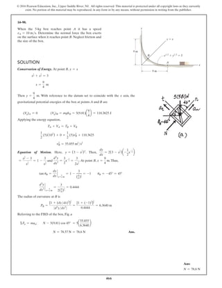 466
© 2016 Pearson Education, Inc., Upper Saddle River, NJ. All rights reserved. This material is protected under all copyright laws as they currently
exist. No portion of this material may be reproduced, in any form or by any means, without permission in writing from the publisher.
14–90.
When the 5-kg box reaches point A it has a speed
vA = 10 ms. Determine the normal force the box exerts
on the surface when it reaches point B. Neglect friction and
the size of the box.
Solution
Conservation of Energy. At point B, y = x
x
1
2 + x
1
2 = 3
x =
9
4
m
Then y =
9
4
m. With reference to the datum set to coincide with the x axis, the
gravitational potential energies of the box at points A and B are
(Vg)A = 0    (Vg)B = mghB = 5(9.81)a
9
4
b = 110.3625 J
Applying the energy equation,
TA + VA = TB + VB
1
2
(5)(102
) + 0 =
1
2
(5)vB
2
+ 110.3625
vB
2
= 55.855 m2
s2
Equation of Motion. Here, y = (3 - x
1
2 )2
. Then,
dy
dx
= 2(3 - x
1
2 )a-
1
2
x-1
2 b
=
x
1
2 - 3
x
1
2
= 1 -
3
x
1
2
and
d2
y
dx2
=
3
2
x-3
2 =
3
2x
3
2
.At point B, x =
9
4
m.Thus,
tan uB =
dy
dx
`
x=
9
4 m
= 1 -
3
(9
4)
1
2
= -1  uB = -45° = 45°
d2
y
dx2
`
x=
9
4 m
=
3
2(9
4)
3
2
= 0.4444
The radius of curvature at B is
PB =
[1 + (dydx)2
]
3
2
0 d2
ydx2
0
=
[1 + (-1)2
]
3
2
0.4444
= 6.3640 m
Referring to the FBD of the box, Fig. a
ΣFn = man;	 N - 5(9.81) cos 45° = 5a
55.855
6.3640
b
N = 78.57 N = 78.6 N Ans.
9 m
9 m
B
y
x
A
y  x
x1/2
 y1/2
 3
Ans:
N = 78.6 N
 
