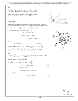 467
© 2016 Pearson Education, Inc., Upper Saddle River, NJ. All rights reserved. This material is protected under all copyright laws as they currently
exist. No portion of this material may be reproduced, in any form or by any means, without permission in writing from the publisher.
Solution
Conservation of Energy. With reference to the datum set coincide with x axis,
the gravitational potential energy of the box at A and C (at maximum height) are
(Vg)A = 0    (Vg)C = mghc = 5(9.81)(y) = 49.05y
It is required that the box stop at C.Thus, Tc = 0
TA + VA = TC + VC
1
2
(5)(102
) + 0 = 0 + 49.05y
y = 5.0968 m = 5.10 m Ans.
Then,
x
1
2 + 5.0968
1
2 = 3 x = 0.5511 m
Equation of Motion. Here, y = (3 - x
1
2 )2
.Then,
dy
dx
= 2(3 - x
1
2 ) a-
1
2
x
1
2 b
=
x
1
2 - 3
x
1
2
= 1 -
3
x
1
2
and
d2
y
dx2
=
3
2
x
-3
2 =
3
2x
3
2
At point C, x = 0.5511 m.
Thus
tan uc =
dy
dx
`
x=0.5511 m
= 1 -
3
0.5511
1
2
= -3.0410   uC = -71.80° = 71.80°
Referring to the FBD of the box, Fig. a,
ΣFn = man ; N - 5(9.81) cos 71.80° = 5 a
02
rC
b
N = 15.32 N = 15.3 N Ans.
ΣFt = mat ; -5(9.81) sin 71.80° = 5at
at = -9.3191 ms2
= 9.32 ms2
R
Since an = 0,Then
a = at = 9.32 ms2
R Ans.
14–91.
When the 5-kg box reaches point A it has a speed
vA = 10 ms. Determine how high the box reaches up the
surface before it comes to a stop. Also, what is the resultant
normal force on the surface at this point and the
acceleration? Neglect friction and the size of the box.
9 m
9 m
B
y
x
A
y  x
x1/2
 y1/2
 3
Ans:
y = 5.10 m
N = 15.3 N
a = 9.32 ms2
R
 