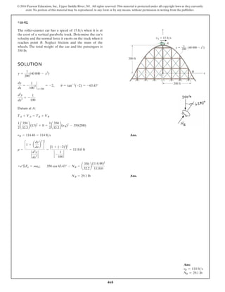 468
© 2016 Pearson Education, Inc., Upper Saddle River, NJ. All rights reserved. This material is protected under all copyright laws as they currently
exist. No portion of this material may be reproduced, in any form or by any means, without permission in writing from the publisher.
Ans:
vB = 114 fts
NB = 29.1 lb
*14–92.
SOLUTION
Datum at A:
Ans.
Ans.
NB = 29.1 lb
+b©Fn = man; 350 cos 63.43° - NB = a
350
32.2
b
(114.48)2
1118.0
r =
c1 + a
dy
dx
b
2
d
3
2
`
d2
y
dx2
`
=
[1 + (-2)2
]
3
2
` -
1
100
`
= 1118.0 ft
nB = 114.48 = 114 fts
1
2
a
350
32.2
b(15)2
+ 0 =
1
2
a
350
32.2
b(nB)2
- 350(200)
TA + VA = TB + VB
d2
y
dx2
= -
1
100
dy
dx
= -
1
100
x `
x=200
= -2, u = tan-1
(-2) = -63.43°
y =
1
200
(40 000 - x2
)
The roller-coaster car has a speed of when it is at
the crest of a vertical parabolic track. Determine the car’s
velocity and the normal force it exerts on the track when it
reaches point B. Neglect friction and the mass of the
wheels. The total weight of the car and the passengers is
350 lb.
15 fts
vA 15 ft/s
200 ft
A
B
200 ft
y
x
O
(40 000 x2
)
1
200
y
 