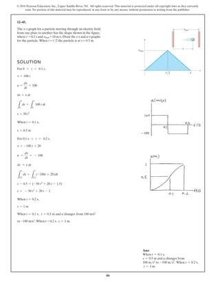 46
© 2016 Pearson Education, Inc., Upper Saddle River, NJ. All rights reserved. This material is protected under all copyright laws as they currently
exist. No portion of this material may be reproduced, in any form or by any means, without permission in writing from the publisher.
12–45.
SOLUTION
For ,
When ,
For ,
When ,
s = 1 m
s = 0.5 m and a changes
t = 0.2 s
When ,
t = 0.1 s
s = 1 m.
from 100 m/s2
s = - 50 t2
+ 20 t - 1
s - 0.5 = (-50 t2
+ 20 t - 1.5)
L
s
0.5
ds =
L
t
0.1
1-100t + 202dt
ds = v dt
a =
dv
dt
= - 100
v = -100 t + 20
0.1 s 6 t 6 0.2 s
s = 0.5 m
t = 0.1 s
s = 50 t2
L
s
0
ds =
L
t
0
100 t dt
ds = v dt
a =
dv
dt
= 100
v = 100 t
0 6 t 6 0.1 s
t¿/2 t¿
t
v
smax
vmax
s
The v–t graph for a particle moving through an electric field
from one plate to another has the shape shown in the figure,
where t¿ = 0.2 s and vmax = 10 ms. Draw the s–t and a–t graphs
for the particle. When t = t¿2 the particle is at s = 0.5 m.
to -100 m/s2. When t = 0.2 s,
Ans:
When t = 0.1 s,
s = 0.5 m and a changes from
100 ms2
to -100 ms2
. When t = 0.2 s,
s = 1 m.
 