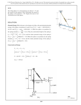 © 2016 Pearson Education, Inc., Upper Saddle River, NJ. All rights reserved. This material is protected under all copyright laws as they currently
exist. No portion of this material may be reproduced, in any form or by any means, without permission in writing from the publisher.
469
14–93.
A
k 500 N/m
D
C
E
B
0.4 m
0.15 m
0.3 m
u
The 10-kg sphere C is released from rest when and
the tension in the spring is . Determine the speed of
the sphere at the instant . Neglect the mass of rod
and the size of the sphere.
AB
u = 90°
100 N
u = 0°
SOLUTION
Potential Energy: With reference to the datum set in Fig. a, the gravitational potential
energy of the sphere at positions (1) and (2) are
and . When the sphere is at position (1),
the spring stretches . Thus, the unstretched length of the spring is
, and the elastic potential energy of the spring is
. When the sphere is at position (2), the spring
stretches , and the elastic potential energy of the spring is
.
Conservation of Energy:
Ans.
(vs)2 = 1.68 ms
0 + (44.145 + 10) =
1
2
(10)(vs)2
2
+ (0 + 40)
1
2
msAvsB1
2
+ c AVgB1 + AVeB1 d =
1
2
msAvsB2
2
+ c AVgB2 + AVeB2 d
T1 + V1 = T2 + V2
AVeB2 =
1
2
ks2
2
=
1
2
(500)(0.42
) = 40 J
s2 = 0.7 - 0.3 = 0.4 m
AVeB1 =
1
2
ks1
2
=
1
2
(500)(0.22
) = 10 J
l0 = 30.32
+ 0.42
- 0.2 = 0.3 m
s1 =
100
500
= 0.2 m
AVgB2 = mgh2 = 10(9.81)(0) = 0
44.145 J
AVgB1 = mgh1 = 10(9.81)(0.45) =
Ans:
v = 1.68 ms
 