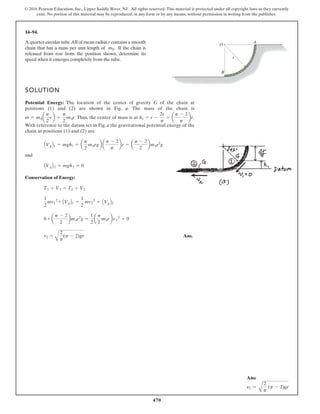 470
© 2016 Pearson Education, Inc., Upper Saddle River, NJ. All rights reserved. This material is protected under all copyright laws as they currently
exist. No portion of this material may be reproduced, in any form or by any means, without permission in writing from the publisher.
14–94.
SOLUTION
Potential Energy: The location of the center of gravity G of the chain at
positions (1) and (2) are shown in Fig. a. The mass of the chain is
. Thus, the center of mass is at .
With reference to the datum set in Fig. a the gravitational potential energy of the
chain at positions (1) and (2) are
and
Conservation of Energy:
Ans.
v2 =
A
2
p
(p - 2)gr
0 + a
p - 2
2
bm0r2
g =
1
2
a
p
2
m0rbv2
2
+ 0
1
2
mv1
2
+ AVgB1 =
1
2
mv2
2
+ AVgB2
T1 + V1 = T2 + V2
AVgB 2 = mgh2 = 0
AVgB1 = mgh1 = a
p
2
m0rgb a
p - 2
p
br = a
p - 2
2
bm0r2
g
h1 = r -
2r
p
= a
p - 2
p
br
m = m0a
p
2
rb =
p
2
m0r
A quarter-circular tube AB of mean radius r contains a smooth
chain that has a mass per unit length of . If the chain is
released from rest from the position shown, determine its
speed when it emerges completely from the tube.
m0
A
B
O
r
Ans:
v2 =
A
2
p
(p - 2)gr
 