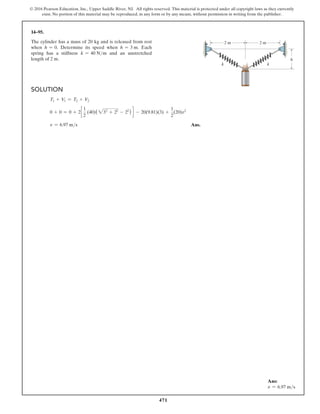 471
© 2016 Pearson Education, Inc., Upper Saddle River, NJ. All rights reserved. This material is protected under all copyright laws as they currently
exist. No portion of this material may be reproduced, in any form or by any means, without permission in writing from the publisher.
Solution
T1 + V1 = T2 + V2
0 + 0 = 0 + 2c
1
2
(40)(232
+ 22
- 22
) d - 20(9.81)(3) +
1
2
(20)v2
v = 6.97 ms Ans.
14–95.
The cylinder has a mass of 20 kg and is released from rest
when h = 0. Determine its speed when h = 3 m. Each
spring has a stiffness k = 40 Nm and an unstretched
length of 2 m.
k
k
h
2 m 2 m
Ans:
v = 6.97 ms
 