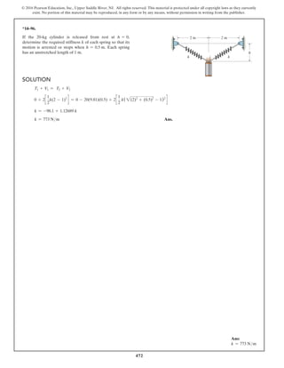 472
© 2016 Pearson Education, Inc., Upper Saddle River, NJ. All rights reserved. This material is protected under all copyright laws as they currently
exist. No portion of this material may be reproduced, in any form or by any means, without permission in writing from the publisher.
Ans:
k = 773 Nm
*14–96.
If the 20-kg cylinder is released from rest at h = 0,
determine the required stiffness k of each spring so that its
motion is arrested or stops when h = 0.5 m. Each spring
has an unstretched length of 1 m.
Solution
T1 + V1 = T2 + V2
0 + 2c
1
2
k(2 - 1)2
d = 0 - 20(9.81)(0.5) + 2c
1
2
k(2(2)2
+ (0.5)2
- 1)2
d
k = -98.1 + 1.12689 k
k = 773 Nm Ans.
k
k
h
2 m 2 m
 