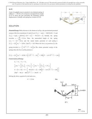 473
© 2016 Pearson Education, Inc., Upper Saddle River, NJ. All rights reserved. This material is protected under all copyright laws as they currently
exist. No portion of this material may be reproduced, in any form or by any means, without permission in writing from the publisher.
14–97.
A pan of negligible mass is attached to two identical springs of
stiffness .If a 10-kg box is dropped from a height
of 0.5 m above the pan, determine the maximum vertical
displacement d. Initially each spring has a tension of 50 N.
k = 250 Nm
SOLUTION
PotentialEnergy: With reference to the datum set in Fig.a,the gravitational potential
energy of the box at positions (1) and (2) are and
. Initially, the spring
stretches . Thus, the unstretched length of the spring
is and the initial elastic potential of each spring
. When the box is at position (2), the
AVeB1 = (2)
1
2
ks1
2
= 2(250  2)(0.22
) = 10 J
l0 = 1 - 0.2 = 0.8 m
s1 =
50
250
= 0.2 m
AVgB2 = mgh2 = 10(9.81)C - A0.5 + dB D = -98.1A0.5 + dB
AVgB1 = mgh1 = 10(9.81)(0) = 0
1 m 1 m
0.5 m
k 250 N/m k 250 N/m
d
spring stretches . The elastic potential energy of the
springs when the box is at this position is
.
Conservation of Energy:
Solving the above equation by trial and error,
Ans.
d = 1.34 m
250d2
- 98.1d - 4002d2
+ 1 + 350.95 = 0
0 + A0 + 10B = 0 + B -98.1A0.5 + dB + 250¢d2
- 1.62d2
+ 1 + 1.64≤ R
1
2
mv1
2
+ B aVgb
1
+ AVeB1R =
1
2
mv2
2
+ B aVgb
2
+ AVeB2R
T1 + V1 + T2 + V2
AVeB2 = (2)
1
2
ks2
2
= 2(250  2)c 2d2
+ 1 - 0.8 d
2
= 250ad2
- 1.62d2
+ 1 + 1.64b
s2 = a 2d2
+ 12
- 0.8b m
is
Ans:
d = 1.34 m
 