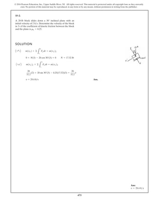 475
© 2016 Pearson Education, Inc., Upper Saddle River, NJ. All rights reserved. This material is protected under all copyright laws as they currently
exist. No portion of this material may be reproduced, in any form or by any means, without permission in writing from the publisher.
15–2.
SOLUTION
Ans.
v = 29.4 fts
20
32.2
(2) + 20 sin 30°(3) - 0.25(17.32)(3) =
20
32.2
v
A +bB m1vxœ21 + ©
L
t2
t1
Fxœdt = m1vxœ22
0 + N(3) - 20 cos 30°(3) = 0 N = 17.32 lb
A +aB m1vvœ2 + ©
L
t2
t1
Fyœdt = m1vyœ22
A 20-lb block slides down a 30° inclined plane with an
initial velocity of Determine the velocity of the block
in 3 s if the coefficient of kinetic friction between the block
and the plane is mk = 0.25.
2 fts.
Ans:
v = 29.4 fts
 