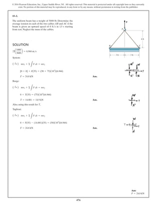476
© 2016 Pearson Education, Inc., Upper Saddle River, NJ. All rights reserved. This material is protected under all copyright laws as they currently
exist. No portion of this material may be reproduced, in any form or by any means, without permission in writing from the publisher.
15–3.
The uniform beam has a weight of 5000 lb. Determine the
average tension in each of the two cables AB and AC if the
beam is given an upward speed of 8 fts in 1.5 s starting
from rest. Neglect the mass of the cables.
Solution
25a
1000
3600
b = 6.944 ms
System:
( S
+ ) mv1 + Σ
L
F dt = mv2
[0 + 0] + F(35) = (50 + 75)(103
)(6.944)
F = 24.8 kN Ans.
Barge:
( S
+ ) mv1 + Σ
L
F dt = mv2
0 + T(35) = (75)(103
)(6.944)
T = 14.881 = 14.9 kN Ans.
Also, using this result for T,
Tugboat:
( S
+ ) mv1 + Σ
L
F dt = mv2
0 + F(35) - (14.881)(35) = (50)(103
)(6.944)
F = 24.8 kN Ans.
Ans:
F = 24.8 kN
P
3 ft
A
4 ft
B C
3 ft
 