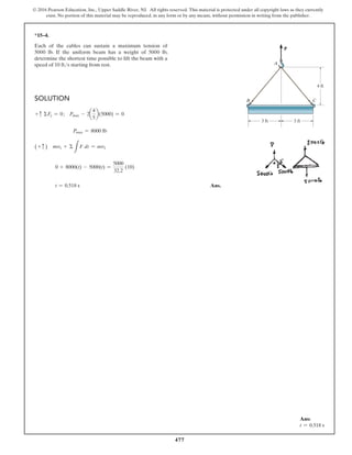 477
© 2016 Pearson Education, Inc., Upper Saddle River, NJ. All rights reserved. This material is protected under all copyright laws as they currently
exist. No portion of this material may be reproduced, in any form or by any means, without permission in writing from the publisher.
*15–4.
Each of the cables can sustain a maximum tension of
5000 lb. If the uniform beam has a weight of 5000 lb,
determine the shortest time possible to lift the beam with a
speed of 10 fts starting from rest.
Solution
+ c ΣFy = 0; Pmax - 2a
4
5
b(5000) = 0
Pmax = 8000 lb
(+ c ) mv1 + Σ
L
F dt = mv2
0 + 8000(t) - 5000(t) =
5000
32.2
(10)
t = 0.518 s Ans.
P
3 ft
A
4 ft
B C
3 ft
Ans:
t = 0.518 s
 