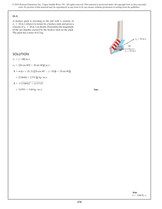 478
© 2016 Pearson Education, Inc., Upper Saddle River, NJ. All rights reserved. This material is protected under all copyright laws as they currently
exist. No portion of this material may be reproduced, in any form or by any means, without permission in writing from the publisher.
15–5.
A hockey puck is traveling to the left with a velocity of
v1 = 10 ms when it is struck by a hockey stick and given a
velocity of v2 = 20 ms as shown.Determine the magnitude
of the net impulse exerted by the hockey stick on the puck.
The puck has a mass of 0.2 kg.
Solution
v1 = {-10i} ms
v2 = {20 cos 40°i + 20 sin 40°j} ms
I = m∆v = (0. 2) {[20 cos 40° - (-10)]i + 20 sin 40°j}
= {5.0642i + 2.5712j} kg # ms
I = 2(5.0642)2
+ (2.5712)2
= 5.6795 = 5.68 kg # ms Ans.
v1  10 m/s
v2  20 m/s
40
Ans:
I = 5.68 N # s
 