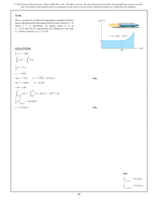 47
© 2016 Pearson Education, Inc., Upper Saddle River, NJ. All rights reserved. This material is protected under all copyright laws as they currently
exist. No portion of this material may be reproduced, in any form or by any means, without permission in writing from the publisher.
Solution
0 … s 6 100
L
0
v dv =
L
s
0
5 ds
1
2
v2
= 5 s
v = 210 s
At s = 75 ft,  v = 2750 = 27.4 fts Ans.
At s = 100 ft,  v = 31.623
v dv = ads
L
31.623
v dv =
L
125
100
35 + 6(2s - 10)53
4 ds
1
2
v2
`
31.623
= 201.0324
v = 37.4 fts Ans.
12–46.
The a–s graph for a rocket moving along a straight track has
been experimentally determined. If the rocket starts at s = 0
when v = 0, determine its speed when it is at
s = 75 ft, and 125 ft, respectively. Use Simpson’s rule with
n = 100 to evaluate v at s = 125 ft.
Ans:
v `
s=75 ft
= 27.4 fts
v `
s=125 ft
= 37.4 fts
s (ft)
a (ft/s2
)
100
5
a  5  6(s  10)5/3
v
v
v
 