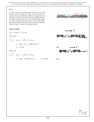 479
© 2016 Pearson Education, Inc., Upper Saddle River, NJ. All rights reserved. This material is protected under all copyright laws as they currently
exist. No portion of this material may be reproduced, in any form or by any means, without permission in writing from the publisher.
15–6.
A train consists of a 50-Mg engine and three cars, each
having a mass of 30 Mg. If it takes 80 s for the train to
increase its speed uniformly to 40 , starting from rest,
determine the force T developed at the coupling between
the engine E and the first car A. The wheels of the engine
provide a resultant frictional tractive force F which gives
the train forward motion, whereas the car wheels roll freely.
Also, determine F acting on the engine wheels.
kmh
F
v
E
A
SOLUTION
Entire train:
Ans.
Three cars:
Ans.
0 + T(80) = 3(30)A103
B(11.11) T = 12.5 kN
a :
+ b m(vx)1 + ©
L
Fx dt = m(vx)2
F = 19.4 kN
0 + F(80) = [50 + 3(30)]A103
B(11.11)
a :
+ b m(vx)1 + ©
L
Fx dt = m(vx)2
(yx)2 = 40 kmh = 11.11 ms
Ans:
F = 19.4 kN
T = 12.5 kN
 