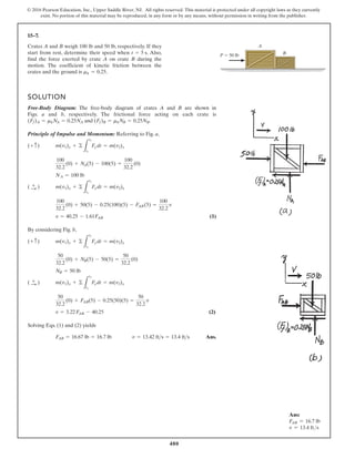 480
© 2016 Pearson Education, Inc., Upper Saddle River, NJ. All rights reserved. This material is protected under all copyright laws as they currently
exist. No portion of this material may be reproduced, in any form or by any means, without permission in writing from the publisher.
15–7.
P  50 lb
A
B
Crates A and B weigh 100 lb and 50 lb, respectively. If they
start from rest, determine their speed when . Also,
find the force exerted by crate A on crate B during the
motion. The coefficient of kinetic friction between the
crates and the ground is .
mk = 0.25
t = 5 s
SOLUTION
Free-Body Diagram: The free-body diagram of crates A and B are shown in
Figs. a and b, respectively. The frictional force acting on each crate is
and .
Principle of Impulse and Momentum: Referring to Fig. a,
(1)
By considering Fig. b,
(2)
Solving Eqs. (1) and (2) yields
Ans.
v = 13.42 fts = 13.4 fts
F
AB = 16.67 lb = 16.7 lb
v = 3.22F
AB - 40.25
50
32.2
(0) + F
AB(5) - 0.25(50)(5) =
50
32.2
v
m(v1)x + ©
L
t2
t1
F
xdt = m(v2)x
( :
+ )
NB = 50 lb
50
32.2
(0) + NB(5) - 50(5) =
50
32.2
(0)
m(v1)y + ©
L
t2
t1
Fydt = m(v2)y
(+ c)
v = 40.25 - 1.61F
AB
100
32.2
(0) + 50(5) - 0.25(100)(5) - F
AB(5) =
100
32.2
v
m(v1)x + ©
L
t2
t1
Fxdt = m(v2)x
( :
+ )
NA = 100 lb
100
32.2
(0) + N
A(5) - 100(5) =
100
32.2
(0)
m(v1)y + ©
L
t2
t1
Fydt = m(v2)y
(+ c)
(Ff)B = mkNB = 0.25NB
(Ff)A = mkN
A = 0.25NA
Ans:
FAB = 16.7 lb
v = 13.4 fts
 