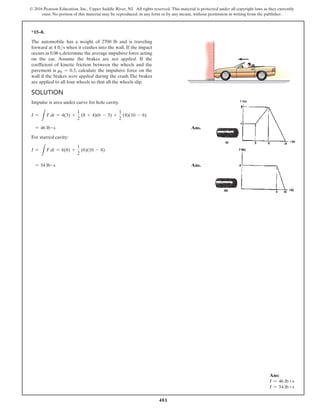 481
© 2016 Pearson Education, Inc., Upper Saddle River, NJ. All rights reserved. This material is protected under all copyright laws as they currently
exist. No portion of this material may be reproduced, in any form or by any means, without permission in writing from the publisher.
*15–8.
The automobile has a weight of 2700 lb and is traveling
forward at 4 fts when it crashes into the wall. If the impact
occurs in 0.06 s,determine the average impulsive force acting
on the car. Assume the brakes are not applied. If the
coefficient of kinetic friction between the wheels and the
pavement is mk = 0.3, calculate the impulsive force on the
wall if the brakes were applied during the crash.The brakes
are applied to all four wheels so that all the wheels slip.
Solution
Impulse is area under curve for hole cavity.
I =
L
F dt = 4(3) +
1
2
(8 + 4)(6 - 3) +
1
2
(8)(10 - 6)
= 46 lb # s Ans.
For starred cavity:
I =
L
F dt = 6(8) +
1
2
(6)(10 - 8)
= 54 lb # s Ans.
Ans:
I = 46 lb ~ s
I = 54 lb ~ s
 