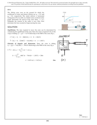 482
© 2016 Pearson Education, Inc., Upper Saddle River, NJ. All rights reserved. This material is protected under all copyright laws as they currently
exist. No portion of this material may be reproduced, in any form or by any means, without permission in writing from the publisher.
15–9.
The 200-kg crate rests on the ground for which the
coefficients of static and kinetic friction are ms = 0.5 and
mk = 0.4, respectively. The winch delivers a horizontal
towing force T to its cable at A which varies as shown in the
graph. Determine the speed of the crate when t = 4 s.
Originally the tension in the cable is zero. Hint: First
determine the force needed to begin moving the crate.
Solution
Equilibrium. The time required to move the crate can be determined by
considering the equilibrium of the crate. Since the crate is required to be on the
verge of sliding, Ff = msN = 0.5 N. Referring to the FBD of the crate, Fig. a,
+ c ΣFy = 0; N - 200(9.81) = 0 N = 1962 N
S
+ ΣFx = 0; 2(400t
1
2 ) - 0.5(1962) = 0 t = 1.5037 s
Principle of Impulse and Momentum. Since the crate is sliding,
Ff = mkN = 0.4(1962) = 784.8 N. Referring to the FBD of the crate, Fig. a
( S
+ ) m(vx)1 + Σ
L
t2
t1
Fx dt = m(vx)2
0 + 2
L
4 s
1.5037 s
400t
1
2 dt - 784.8(4 - 1.5037) = 200v
v = 6.621 ms = 6.62 ms Ans.
T (N)
800
t (s)
T  400 t1/2
4
A T
Ans:
v = 6.62 ms
 