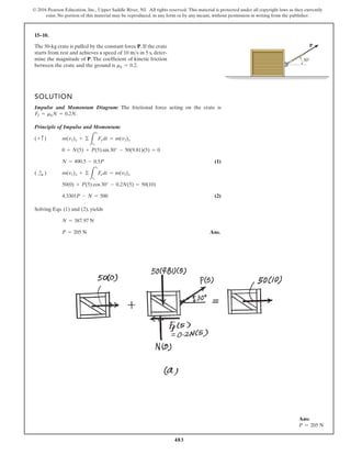 483
© 2016 Pearson Education, Inc., Upper Saddle River, NJ. All rights reserved. This material is protected under all copyright laws as they currently
exist. No portion of this material may be reproduced, in any form or by any means, without permission in writing from the publisher.
15–10.
30
P
The 50-kg crate is pulled by the constant force P. If the crate
starts from rest and achieves a speed of in 5 s, deter-
mine the magnitude of P. The coefficient of kinetic friction
between the crate and the ground is .
mk = 0.2
10 ms
SOLUTION
Impulse and Momentum Diagram: The frictional force acting on the crate is
.
Principle of Impulse and Momentum:
(1)
(2)
Solving Eqs. (1) and (2), yields
Ans.
P = 205 N
N = 387.97 N
4.3301P - N = 500
50(0) + P(5) cos 30° - 0.2N(5) = 50(10)
m(v1)x + ©
L
t2
t1
F
xdt = m(v2)x
( :
+ )
N = 490.5 - 0.5P
0 + N(5) + P(5) sin 30° - 50(9.81)(5) = 0
m(v1)y + ©
L
t2
t1
Fydt = m(v2)y
(+ c)
Ff = mkN = 0.2N
Ans:
P = 205 N
 