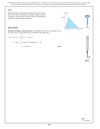 484
© 2016 Pearson Education, Inc., Upper Saddle River, NJ. All rights reserved. This material is protected under all copyright laws as they currently
exist. No portion of this material may be reproduced, in any form or by any means, without permission in writing from the publisher.
15–11.
During operation the jack hammer strikes the concrete surface
with a force which is indicated in the graph.To achieve this the
2-kg spike S is fired into the surface at 90 ms. Determine the
speed of the spike just after rebounding.
Solution
Principle of Impulse and Momentum. The impulse of the force F is equal to the
area under the F–t graph. Referring to the FBD of the spike, Fig. a
(+ c ) m(vy)1 + Σ
L
t2
t1
Fy dt = m(vy)2
2(-90) +
1
2
30.4(10-3
)4 31500(103
)4 = 2v
v = 60.0 ms c Ans.
F (kN)
0
1500
0.1
0 0.4
t (ms)
S
Ans:
v = 60.0 ms
 