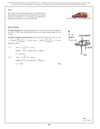 486
© 2016 Pearson Education, Inc., Upper Saddle River, NJ. All rights reserved. This material is protected under all copyright laws as they currently
exist. No portion of this material may be reproduced, in any form or by any means, without permission in writing from the publisher.
15–13.
The 2.5-Mg van is traveling with a speed of when
the brakes are applied and all four wheels lock. If the speed
decreases to in 5 s, determine the coefficient of
kinetic friction between the tires and the road.
40 kmh
100 kmh
SOLUTION
Free-Body Diagram: The free-body diagram of the van is shown in Fig. a.The frictional
force is since all the wheels of the van are locked and will cause the van
to slide.
Principle of Impulse and Momentum: The initial and final speeds of the van are
and .
Referring to Fig. a,
Ans.
mk = 0.340
2500(27.78) + [-mk(24525)(5)] = 2500(11.1)
m(v1)x + ©
L
t2
t1
F
xdt = m(v2)x
( ;
+ )
N = 24 525 N
2500(0) + N(5) - 2500(9.81)(5) = 2500(0)
m(v1)y + ©
L
t2
t1
F
ydt = m(v2)y
(+ c)
11.11 ms
v2 = c40(103
)
m
h
d c
1 h
3600 s
d =
v1 = c100(103
)
m
h
d c
1 h
3600 s
d = 27.78 ms
Ff = mkN
Ans:
mk = 0.340
 