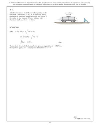 487
© 2016 Pearson Education, Inc., Upper Saddle River, NJ. All rights reserved. This material is protected under all copyright laws as they currently
exist. No portion of this material may be reproduced, in any form or by any means, without permission in writing from the publisher.
15–14.
A tankcar has a mass of 20 Mg and is freely rolling to the
right with a speed of 0.75 ms. If it strikes the barrier,
determine the horizontal impulse needed to stop the car if
the spring in the bumper B has a stiffness (a) k S ∞
(bumper is rigid), and (b) k = 15 kNm.
Solution
a) b)   ( S
+
) mv1 + Σ
L
F dt = mv2
20(103
)(0.75) -
L
F dt = 0
L
F dt = 15 kN # s Ans.
The impulse is the same for both cases.For the spring having a stiffness k = 15 kNm,
the impulse is applied over a longer period of time than for k S ∞.
v  0.75 m/s
k
B
Ans:
I = 15 kN # s in both cases.
 