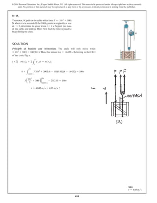 488
© 2016 Pearson Education, Inc., Upper Saddle River, NJ. All rights reserved. This material is protected under all copyright laws as they currently
exist. No portion of this material may be reproduced, in any form or by any means, without permission in writing from the publisher.
15–15.
Themotor, M,pullsonthecablewithaforceF = (10t2
+ 300)
N, where t is in seconds. If the 100 kg crate is originally at rest
at t = 0, determine its speed when t = 4 s. Neglect the mass
of the cable and pulleys. Hint: First find the time needed to
begin lifting the crate.
Solution
Principle of Impulse and Momentum. The crate will only move when
3(10t2
+ 300) = 100(9.81). Thus, this instant is t = 1.6432 s. Referring to the FBD
of the crate, Fig. a,
(+ c ) m(vy)1 + Σ
L
t2
t1
Fy dt = m(vy)2
0 +
L
4 s
1.6432 s
3(10t2
+ 300) dt - 100(9.81)(4 - 1.6432) = 100v
3 a
10t3
3
+ 300tb `
4 s
1.6432 s
- 2312.05 = 100v
v = 4.047 ms = 4.05 ms c Ans.
M
Ans:
v = 4.05 ms
 