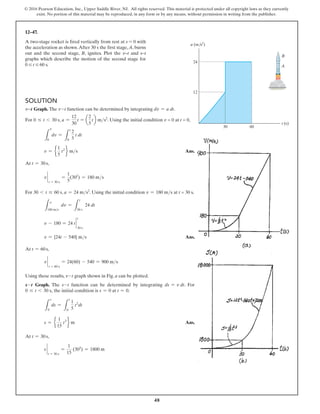 48
© 2016 Pearson Education, Inc., Upper Saddle River, NJ. All rights reserved. This material is protected under all copyright laws as they currently
exist. No portion of this material may be reproduced, in any form or by any means, without permission in writing from the publisher.
12–47.
A two-stage rocket is fired vertically from rest at s = 0 with
the acceleration as shown.After 30 s the first stage, A, burns
out and the second stage, B, ignites. Plot the v–t and s–t
graphs which describe the motion of the second stage for
0 … t … 60 s.
Solution
v9t Graph. The v-t function can be determined by integrating dv = a dt.
For 0 … t 6 30 s, a =
12
30
t = a
2
5
tb ms2
. Using the initial condition v = 0 at t = 0,
L
0
dv =
L
0
t
2
5
t dt
v = e
1
5
t2
f ms Ans.
At t = 30 s,
v `
t = 30 s
=
1
5
(302
) = 180 ms
For 30 6 t … 60 s, a = 24 ms2
. Using the initial condition v = 180 ms at t = 30 s,
L
180 ms
dv =
L
t
30 s
24 dt
v - 180 = 24 t `
30 s
t
v = {24t - 540} ms Ans.
At t = 60 s,
v `
t = 60 s
= 24(60) - 540 = 900 ms
Using these results, v-t graph shown in Fig. a can be plotted.
s-t Graph. The s-t function can be determined by integrating ds = v dt. For
0 … t 6 30 s, the initial condition is s = 0 at t = 0.
L
0
s
ds =
L
t
0
1
5
t2
dt
s = e
1
15
t3
f m Ans.
At t = 30 s,
s `
t = 30 s
=
1
15
(303
) = 1800 m
24
30 60
12
A
B
a (m/s2
)
t (s)
v
v
 