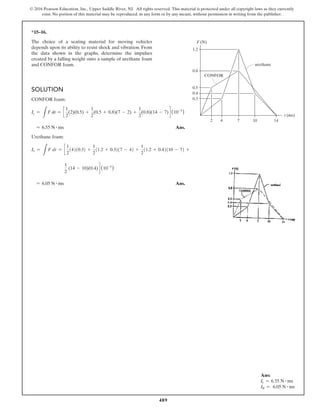 489
© 2016 Pearson Education, Inc., Upper Saddle River, NJ. All rights reserved. This material is protected under all copyright laws as they currently
exist. No portion of this material may be reproduced, in any form or by any means, without permission in writing from the publisher.
*15–16.
The choice of a seating material for moving vehicles
depends upon its ability to resist shock and vibration. From
the data shown in the graphs, determine the impulses
created by a falling weight onto a sample of urethane foam
and CONFOR foam.
Solution
CONFOR foam:
Ic =
L
F dt = c
1
2
(2)(0.5) +
1
2
(0.5 + 0.8)(7 - 2) +
1
2
(0.8)(14 - 7) d (10-3
)
= 6.55 N # ms Ans.
Urethane foam:
Iv =
L
F dt = c
1
2
(4)(0.3) +
1
2
(1.2 + 0.3)(7 - 4) +
1
2
(1.2 + 0.4)(10 - 7) +
1
2
(14 - 10)(0.4) d (10-3
)
= 6.05 N # ms Ans.
t (ms)
F (N)
urethane
CONFOR
14
10
7
4
2
1.2
0.8
0.5
0.4
0.3
Ans:
Ic = 6.55 N # ms
I = 6.05 N # ms
v
 