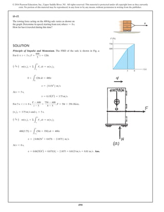490
© 2016 Pearson Education, Inc., Upper Saddle River, NJ. All rights reserved. This material is protected under all copyright laws as they currently
exist. No portion of this material may be reproduced, in any form or by any means, without permission in writing from the publisher.
15–17.
The towing force acting on the 400-kg safe varies as shown on
the graph.Determine its speed,starting from rest,when t = 8 s.
How far has it traveled during this time?
Solution
Principle of Impulse and Momentum. The FBD of the safe is shown in Fig. a.
For 0 … t 6 5 s, F =
600
5
t = 120t.
( S
+ ) m(vx)1 + Σ
L
t2
t1
Fx dt = m(vx)2
0 +
L
t
0
120t dt = 400v
v = 50.15t2
6 ms
At t = 5 s,
v = 0.15(52
) = 3.75 ms
For 5 s 6 t … 8 s,
F - 600
t - 5
=
750 - 600
8 - 5
, F = 50t + 350. Here,
(vx)1 = 3.75 ms and t1 = 5 s.
( S
+ ) m(vx)1 + Σ
L
t2
t1
Fx dt = m(vx)2
400(3.75) +
L
t
5 s
(50t + 350) dt = 400v
v = 50.0625t2
+ 0.875t - 2.18756 ms
At t = 8 s,
v = 0.0625(82
) + 0.875(8) - 2.1875 = 8.8125 ms = 8.81 ms Ans.
t (s)
F (N)
5
600
750
8
F
 