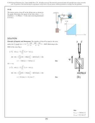 492
© 2016 Pearson Education, Inc., Upper Saddle River, NJ. All rights reserved. This material is protected under all copyright laws as they currently
exist. No portion of this material may be reproduced, in any form or by any means, without permission in writing from the publisher.
15–18.
The motor exerts a force F on the 40-kg crate as shown in
the graph. Determine the speed of the crate when t = 3 s
and when t = 6 s.When t = 0,the crate is moving downward
at 10 ms.
Solution
Principle of Impulse and Momentum. The impulse of force F is equal to the area
under the F–t graph.At t = 3 s,
F - 150
3 - 0
=
450 - 150
6 - 0
F = 300 N. Referring to the
FBD of the crate, Fig. a
(+ c ) m(vy)1 + Σ
L
t2
t1
Fy dt = m(vy)2
40(-10) + 2c
1
2
(150 + 300)(3) d - 40(9.81)(3) = 40v
v = -5.68 ms = 5.68 ms T Ans.
At t = 6 s,
(+ c ) m(vy)1 + Σ
L
t2
t1
Fy dt = m(vy)2
40(-10) + 2c
1
2
(450 + 150)(6) d - 40(9.81)(6) = 40v
v = 21.14 ms = 21.1 ms c Ans.
F (N)
t (s)
150
450
6
B
A
F
Ans:
v 0 t=3 s = 5.68 ms T
v 0 t=6 s = 21.1 ms c
 