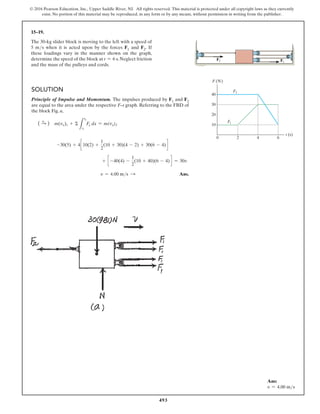 493
© 2016 Pearson Education, Inc., Upper Saddle River, NJ. All rights reserved. This material is protected under all copyright laws as they currently
exist. No portion of this material may be reproduced, in any form or by any means, without permission in writing from the publisher.
15–19.
The 30-kg slider block is moving to the left with a speed of
5 ms when it is acted upon by the forces F1 and F2. If
these loadings vary in the manner shown on the graph,
determine the speed of the block at t = 6 s. Neglect friction
and the mass of the pulleys and cords.
Solution
Principle of Impulse and Momentum. The impulses produced by F1 and F2
are equal to the area under the respective F–t graph. Referring to the FBD of
the block Fig. a,
( S
+ ) m(vx)1 + Σ
L
t2
t1
Fx dx = m(vx)2
-30(5) + 4c 10(2) +
1
2
(10 + 30)(4 - 2) + 30(6 - 4) d
+ c -40(4) -
1
2
(10 + 40)(6 - 4) d = 30v
v = 4.00 ms S  Ans.
F2
F2
t (s)
F (N)
0 2 4 6
40
F1
F1
30
20
10
Ans:
v = 4.00 ms
 