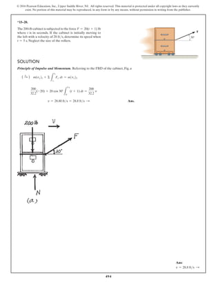 494
© 2016 Pearson Education, Inc., Upper Saddle River, NJ. All rights reserved. This material is protected under all copyright laws as they currently
exist. No portion of this material may be reproduced, in any form or by any means, without permission in writing from the publisher.
*15–20.
The 200-lb cabinet is subjected to the force F = 20(t + 1) lb
where t is in seconds. If the cabinet is initially moving to
the left with a velocity of 20 fts, determine its speed when
t = 5 s. Neglect the size of the rollers.
Solution
Principle of Impulse and Momentum. Referring to the FBD of the cabinet, Fig. a
( S
+ ) m(vx)1 + Σ
L
t2
t1
Fx dt = m(vx)2
200
32.2
(-20) + 20 cos 30°
L
5 s
0
(t + 1) dt =
200
32.2
v
v = 28.80 fts = 28.8 fts S  Ans.
30
F
Ans:
v = 28.8 fts S
 