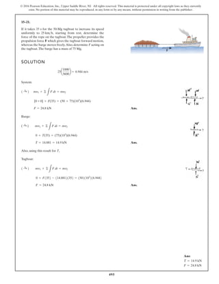 495
© 2016 Pearson Education, Inc., Upper Saddle River, NJ. All rights reserved. This material is protected under all copyright laws as they currently
exist. No portion of this material may be reproduced, in any form or by any means, without permission in writing from the publisher.
15–21.
If it takes 35 s for the 50-Mg tugboat to increase its speed
uniformly to starting from rest, determine the
force of the rope on the tugboat.The propeller provides the
propulsion force F which gives the tugboat forward motion,
whereas the barge moves freely.Also, determine F acting on
the tugboat.The barge has a mass of 75 Mg.
25 kmh,
SOLUTION
System:
Ans.
Barge:
Ans.
Also, using this result for T,
Tugboat:
Ans.
F = 24.8 kN
0 + F1352 - 114.88121352 = 15021103
216.9442
1 :
+ 2 mv1 + ©
L
F dt = mv2
T = 14.881 = 14.9 kN
0 + T(35) = (75)(103
)(6.944)
( :
+ ) mv1 + ©
L
F dt = mv2
F = 24.8 kN
[0 + 0] + F(35) = (50 + 75)(103
)(6.944)
1 :
+ 2 my1 + ©
L
F dt = my2
25a
1000
3600
b = 6.944 m/s
F
Ans:
T = 14.9 kN
F = 24.8 kN
 