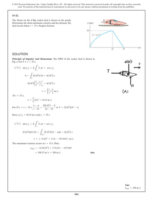 496
© 2016 Pearson Education, Inc., Upper Saddle River, NJ. All rights reserved. This material is protected under all copyright laws as they currently
exist. No portion of this material may be reproduced, in any form or by any means, without permission in writing from the publisher.
15–22.
The thrust on the 4-Mg rocket sled is shown in the graph.
Determine the sleds maximum velocity and the distance the
sled travels when t = 35 s. Neglect friction.
Solution
Principle of Impulse And Momentum. The FBD of the rocket sled is shown in
Fig. a. For 0 … t 6 25 s,
( S
+ ) m(vx)1 + Σ
L
t2
t1
Fx dt = m(vx)2
0 +
L
t
0
4(103
)t
1
2dt = 4(103
) v
4(103
)a
2
3
t
3
2 b `
0
t
= 4(103
) v
v = e
2
3
t
3
2 f ms
At t = 25 s,
v =
2
3
(25)
3
2 = 83.33 ms
For 25 s 6 t 6 35 s,
T - 0
t - 35
=
20(103
) - 0
25 - 35
or T = 2(103
)(35 - t).
Here, (vx)1 = 83.33 ms and t1 = 25 s.
( S
+ ) m(vx)1 + Σ
L
t2
t1
Fx dt = m(vx)2
4(103
)(83.33) +
L
t
25 s
2(103
)(35 - t)dt = 4(103
) v
v = 5 -0.25t2
+ 17.5t - 197.91676 ms
The maximum velocity occurs at t = 35 s,Thus,
vmax = -0.25(352
) + 17.5(35) - 197.9167
= 108.33 ms = 108 ms Ans.
T (kN)
t (s)
T
T  4 t1/2
20
25 35
Ans:
vmax = 108 ms
 