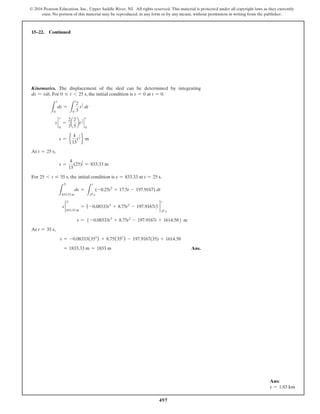 497
© 2016 Pearson Education, Inc., Upper Saddle River, NJ. All rights reserved. This material is protected under all copyright laws as they currently
exist. No portion of this material may be reproduced, in any form or by any means, without permission in writing from the publisher.
15–22. Continued
Kinematics. The displacement of the sled can be determined by integrating
ds = vdt. For 0 … t 6 25 s, the initial condition is s = 0 at t = 0.
L
s
0
ds =
L
t
0
2
3
t
3
2 dt
s `
0
s
=
2
3
a
2
5
bt
5
2 `
0
t
s = e
4
15
t
5
2 f m
At t = 25 s,
s =
4
15
(25)
5
2 = 833.33 m
For 25 6 t … 35 s, the initial condition is s = 833.33 at t = 25 s.
L
S
833.33 m
ds =
L
t
25 s
(-0.25t2
+ 17.5t - 197.9167) dt
s 2
S
833.33 m
= (-0.08333t3
+ 8.75t2
- 197.9167t) 2
t
25 s
s = 5 -0.08333t3
+ 8.75t2
- 197.9167t + 1614.586 m
At t = 35 s,
s = -0.08333(353
) + 8.75(352
) - 197.9167(35) + 1614.58
= 1833.33 m = 1833 m Ans.
Ans:
s = 1.83 km
 