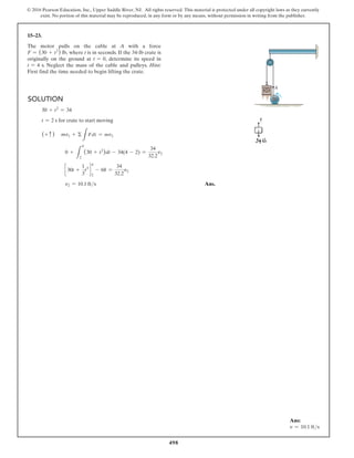 498
© 2016 Pearson Education, Inc., Upper Saddle River, NJ. All rights reserved. This material is protected under all copyright laws as they currently
exist. No portion of this material may be reproduced, in any form or by any means, without permission in writing from the publisher.
15–23.
The motor pulls on the cable at A with a force
F = (30 + t2
) lb, where t is in seconds. If the 34-lb crate is
originally on the ground at t = 0, determine its speed in
t = 4 s. Neglect the mass of the cable and pulleys. Hint:
First find the time needed to begin lifting the crate.
Solution
30 + t2
= 34
t = 2 s for crate to start moving
(+ c ) mv1 + Σ
L
Fdt = mv2
0 +
L
4
2
(30 + t2
)dt - 34(4 - 2) =
34
32.2
v2
c 30t +
1
3
t3
d
2
4
- 68 =
34
32.2
v2
v2 = 10.1 fts Ans.
A
Ans:
v = 10.1 fts
 