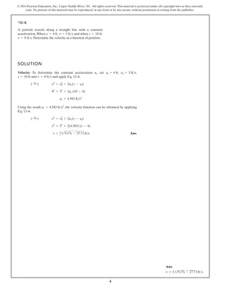 4
© 2016 Pearson Education, Inc., Upper Saddle River, NJ. All rights reserved. This material is protected under all copyright laws as they currently
exist. No portion of this material may be reproduced, in any form or by any means, without permission in writing from the publisher.
*12–4.
SOLUTION
Velocity: To determine the constant acceleration , set , ,
and and apply Eq. 12–6.
Using the result , the velocity function can be obtained by applying
Eq. 12–6.
Ans.
v = A29.17s - 27.7 fts
v2
= 32
+ 2(4.583) (s - 4)
( :
+ ) v2
= v2
0 + 2ac(s - s0)
ac = 4.583 fts2
ac = 4.583 fts2
82
= 32
+ 2ac (10 - 4)
( :
+ ) v2
= v2
0 + 2ac(s - s0)
v = 8 fts
s = 10 ft
v0 = 3 fts
s0 = 4 ft
ac
A particle travels along a straight line with a constant
acceleration. When , and when ,
. Determine the velocity as a function of position.
v = 8 fts
s = 10 ft
v = 3 fts
s = 4 ft
A
Ans:
v = (19.17s - 27.7)fts
 