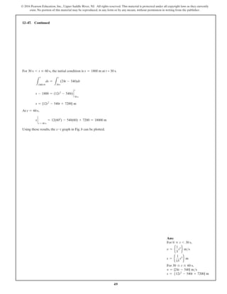 49
© 2016 Pearson Education, Inc., Upper Saddle River, NJ. All rights reserved. This material is protected under all copyright laws as they currently
exist. No portion of this material may be reproduced, in any form or by any means, without permission in writing from the publisher.
For 30 s 6 t … 60 s, the initial condition is s = 1800 m at t = 30 s.
L
s
1800 m
ds =
L
30 s
t
(24t - 540)dt
s - 1800 = (12t2
- 540t) `
t
30 s
s = {12t2
- 540t + 7200} m
At t = 60 s,
s `
t = 60 s
= 12(602
) - 540(60) + 7200 = 18000 m
Using these results, the s-t graph in Fig. b can be plotted.
12–47. Continued
Ans:
For 0 … t 6 30 s,
v = e
1
5
t2
f ms
s = e
1
15
t3
f m
For 30 … t … 60 s,
v = {24t - 540} ms
s = 512t2
- 540t + 7200} m
 