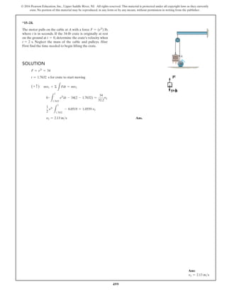 499
© 2016 Pearson Education, Inc., Upper Saddle River, NJ. All rights reserved. This material is protected under all copyright laws as they currently
exist. No portion of this material may be reproduced, in any form or by any means, without permission in writing from the publisher.
*15–24.
The motor pulls on the cable at A with a force F = (e2t
) lb,
where t is in seconds. If the 34-lb crate is originally at rest
on the ground at t = 0, determine the crate’s velocity when
t = 2 s. Neglect the mass of the cable and pulleys. Hint:
First find the time needed to begin lifting the crate.
Solution
F = e2t
= 34
t = 1.7632 s for crate to start moving
(+ c ) mv1 + Σ
L
Fdt = mv2
0 #
L
2
1.7632
e2t
dt - 34(2 - 1.7632) =
34
32.2
v2
1
2
e2t
L
2
1.7632
- 8.0519 = 1.0559 v2
v2 = 2.13 ms Ans.
A
Ans:
v2 = 2.13 ms
 
