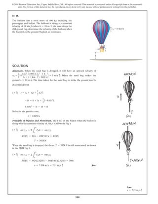 500
© 2016 Pearson Education, Inc., Upper Saddle River, NJ. All rights reserved. This material is protected under all copyright laws as they currently
exist. No portion of this material may be reproduced, in any form or by any means, without permission in writing from the publisher.
15–25.
The balloon has a total mass of 400 kg including the
passengers and ballast. The balloon is rising at a constant
velocity of 18 kmh when h = 10 m. If the man drops the
40-kg sand bag, determine the velocity of the balloon when
the bag strikes the ground. Neglect air resistance.
Solution
Kinematic. When the sand bag is dropped, it will have an upward velocity of
v0 = a18
km
h
b a
1000 m
1 km
b a
1 h
3600 s
b = 5 ms c. When the sand bag strikes the
ground s = 10 m T. The time taken for the sand bag to strike the ground can be
determined from
(+ c ) s = s0 + v0t +
1
2
act2
;
-10 = 0 + 5t +
1
2
(-9.81t2
)
4.905t2
- 5t - 10 = 0
Solve for the positive root,
t = 2.0258 s
Principle of Impulse and Momentum. The FBD of the ballon when the ballon is
rising with the constant velocity of 5 ms is shown in Fig. a
(+ c ) m(vy)1 + Σ
L
t2
t1
Fydt = m(vy)2
400(5) + T(t) - 400(9.81)t = 400(5)
T = 3924 N
When the sand bag is dropped, the thrust T = 3924 N is still maintained as shown
in the FBD, Fig. b.
(+ c ) m(vy)1 + Σ
L
t2
t1
Fydt = m(vy)2
360(5) + 3924(2.0258) - 360(9.81)(2.0258) = 360v
v = 7.208 ms = 7.21 ms c Ans.
h
vA  18 km/h
A
Ans:
v = 7.21 ms c
 